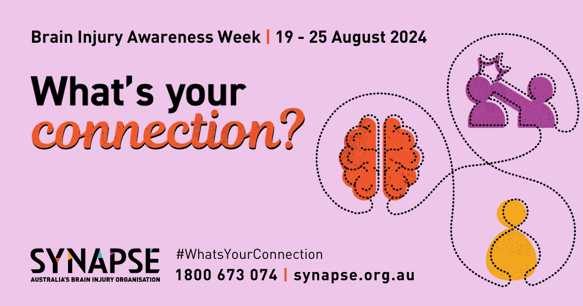 A light purple coloured banner with the text "Brain injury awareness week, 19-25 August, 2024" in black and "What's your connection" written in large. bolded black and orange text. On the right side of the banner are three different coloured & simplistic vector images connected by a thin line – a brain, a person, and 2 people in a physical altercation involving assault to the head. At the bottom of the banner is the Synapse logo and contact information.