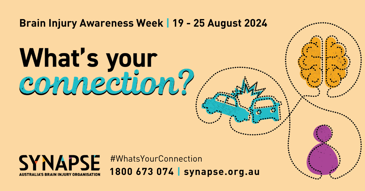 A pastel yellow coloured banner with the text "Brain injury awareness week, 19-25 August, 2024" in black and "What's your connection" written in large. bolded black and blue text. On the right side of the banner are simple vector images of a car accident, a person and a brain, all encircled by a thin line. At the bottom of the banner is the Synapse logo and contact information.